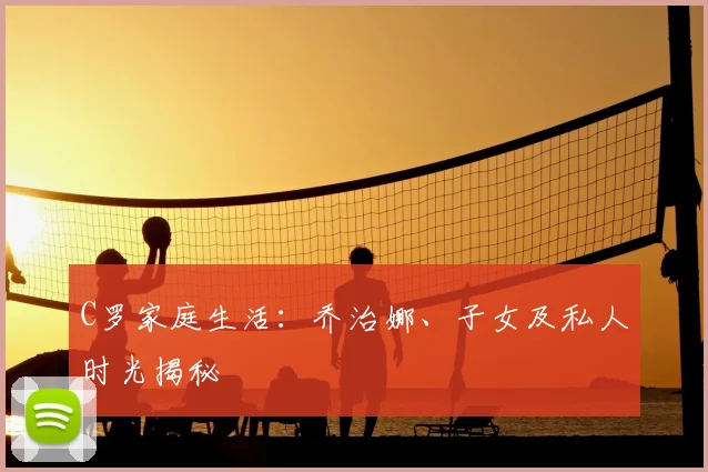 C罗家庭生活：乔治娜、子女及私人时光揭秘