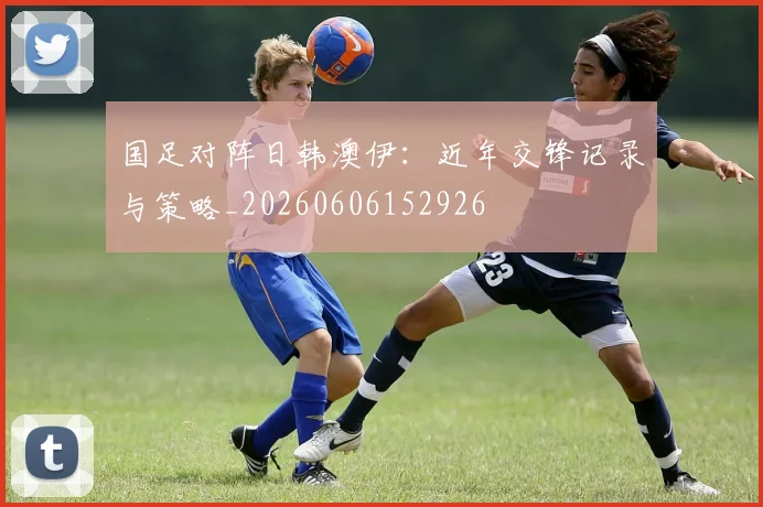 国足对阵日韩澳伊：近年交锋记录与策略_20260606152926