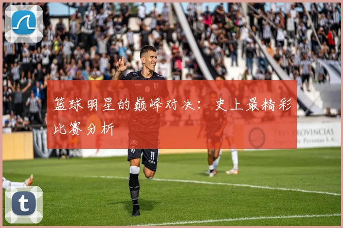 篮球明星的巅峰对决：史上最精彩比赛分析
