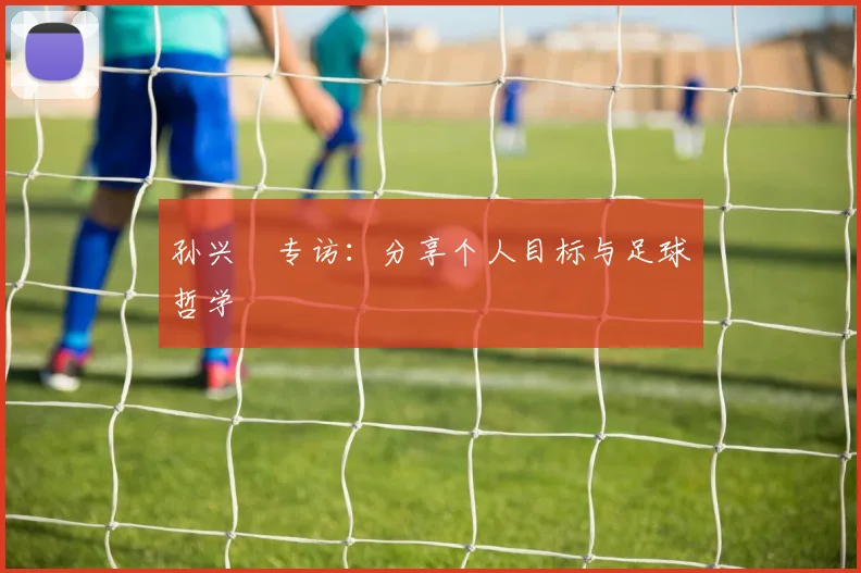 孙兴慜专访：分享个人目标与足球哲学