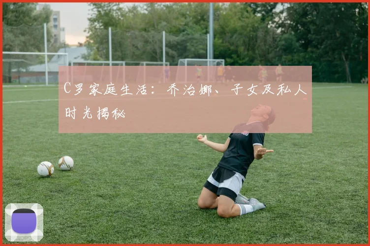 C罗家庭生活:乔治娜、子女及私人时光揭秘