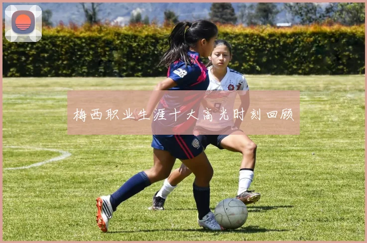 梅西职业生涯十大高光时刻回顾