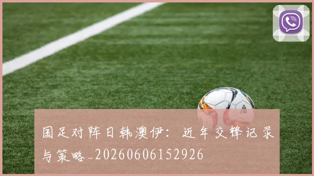 国足对阵日韩澳伊:近年交锋记录与策略_20260606152926