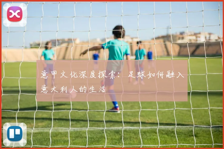 意甲文化深度探索：足球如何融入意大利人的生活