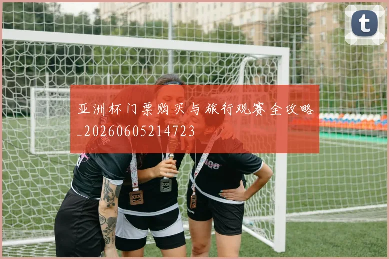 亚洲杯门票购买与旅行观赛全攻略_20260605214723